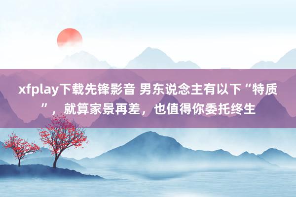 xfplay下载先锋影音 男东说念主有以下“特质”，就算家景再差，也值得你委托终生