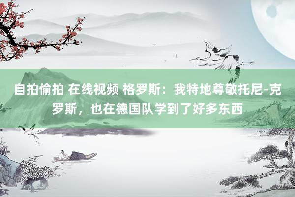 自拍偷拍 在线视频 格罗斯：我特地尊敬托尼-克罗斯，也在德国队学到了好多东西