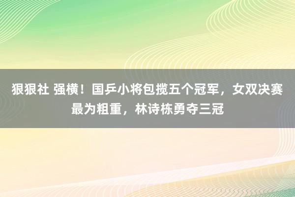 狠狠社 强横！国乒小将包揽五个冠军，女双决赛最为粗重，林诗栋勇夺三冠