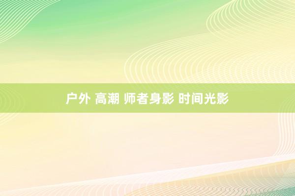 户外 高潮 师者身影 时间光影