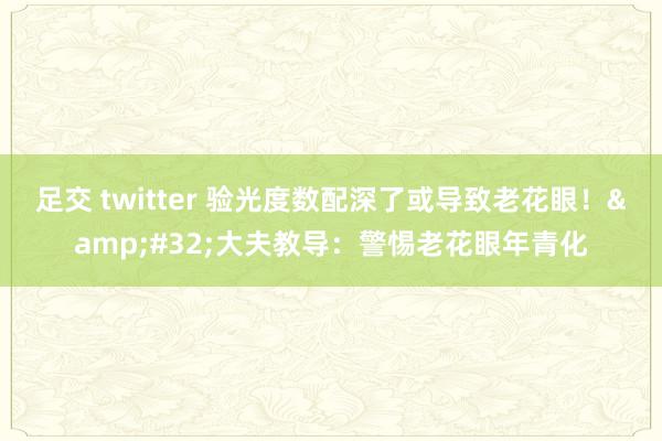 足交 twitter 验光度数配深了或导致老花眼！&#32;大夫教导：警惕老花眼年青化