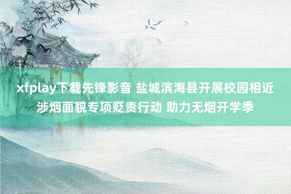 xfplay下载先锋影音 盐城滨海县开展校园相近涉烟面貌专项贬责行动 助力无烟开学季