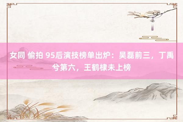 女同 偷拍 95后演技榜单出炉：吴磊前三，丁禹兮第六，王鹤棣未上榜