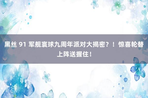 黑丝 91 军舰寰球九周年派对大揭密？！惊喜轮替上阵送握住！