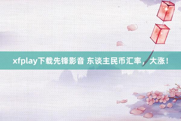 xfplay下载先锋影音 东谈主民币汇率，大涨！