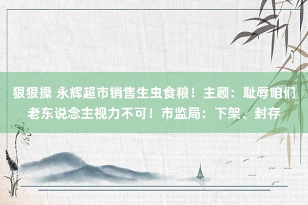 狠狠操 永辉超市销售生虫食粮！主顾：耻辱咱们老东说念主视力不可！市监局：下架、封存