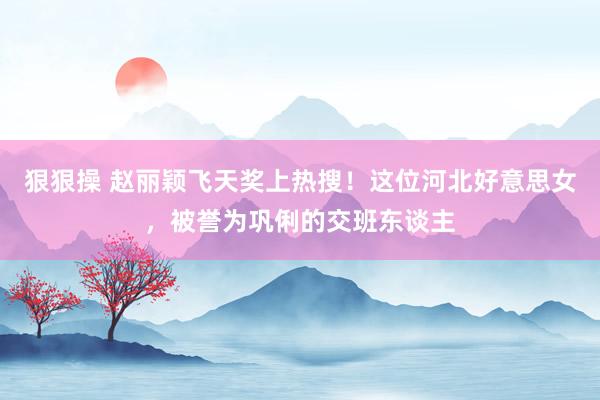 狠狠操 赵丽颖飞天奖上热搜！这位河北好意思女，被誉为巩俐的交班东谈主
