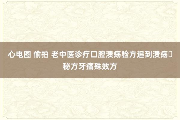 心电图 偷拍 老中医诊疗口腔溃疡验方追到溃疡​秘方牙痛殊效方