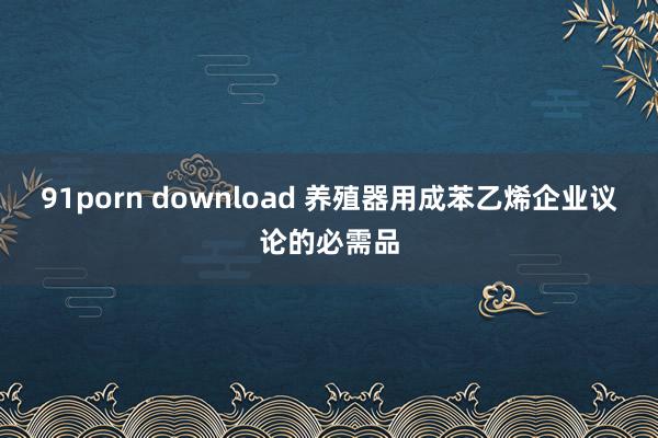 91porn download 养殖器用成苯乙烯企业议论的必需品
