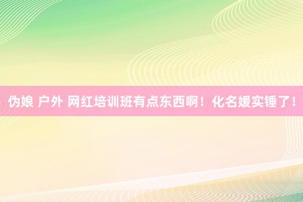伪娘 户外 网红培训班有点东西啊！化名媛实锤了！