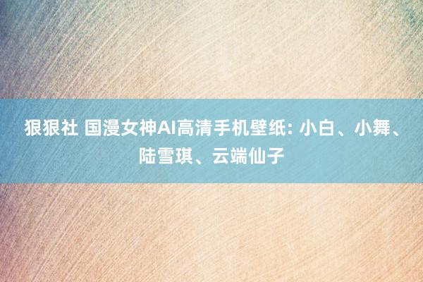 狠狠社 国漫女神AI高清手机壁纸: 小白、小舞、陆雪琪、云端仙子