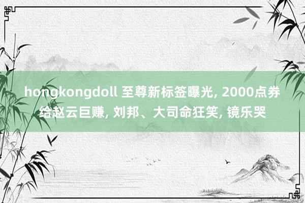 hongkongdoll 至尊新标签曝光， 2000点券给赵云巨赚， 刘邦、大司命狂笑， 镜乐哭