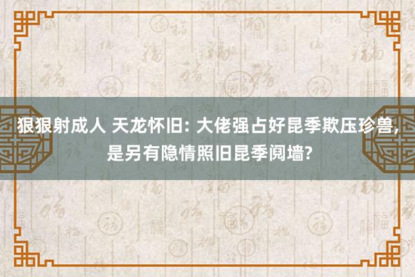 狠狠射成人 天龙怀旧: 大佬强占好昆季欺压珍兽, 是另有隐情照旧昆季阋墙?