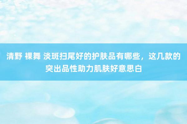 清野 裸舞 淡斑扫尾好的护肤品有哪些，这几款的突出品性助力肌肤好意思白