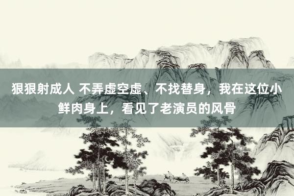 狠狠射成人 不弄虚空虚、不找替身，我在这位小鲜肉身上，看见了老演员的风骨
