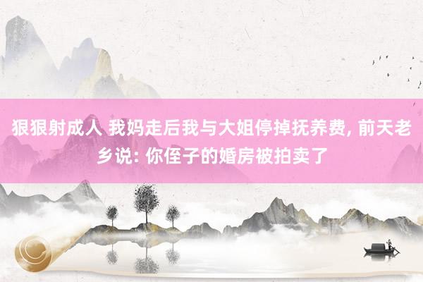 狠狠射成人 我妈走后我与大姐停掉抚养费, 前天老乡说: 你侄子的婚房被拍卖了