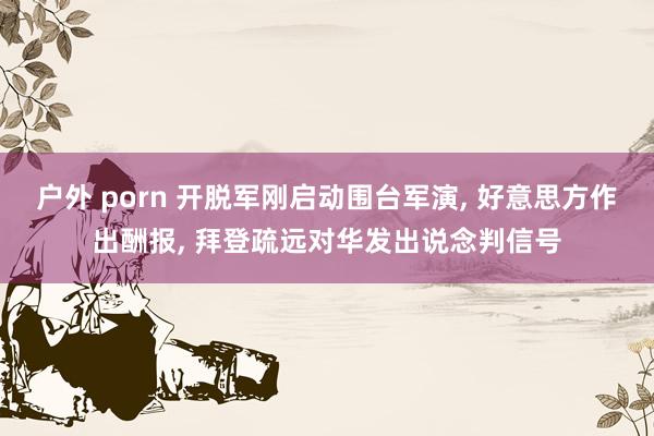 户外 porn 开脱军刚启动围台军演， 好意思方作出酬报， 拜登疏远对华发出说念判信号