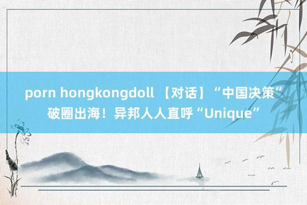 porn hongkongdoll 【对话】“中国决策”破圈出海！异邦人人直呼“Unique”