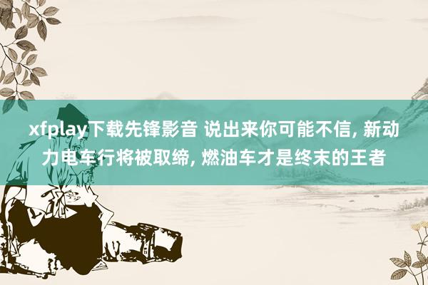 xfplay下载先锋影音 说出来你可能不信, 新动力电车行将被取缔, 燃油车才是终末的王者