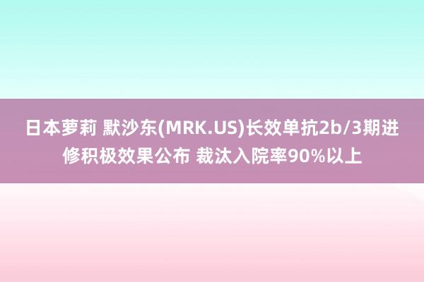 日本萝莉 默沙东(MRK.US)长效单抗2b/3期进修积极效果公布 裁汰入院率90%以上