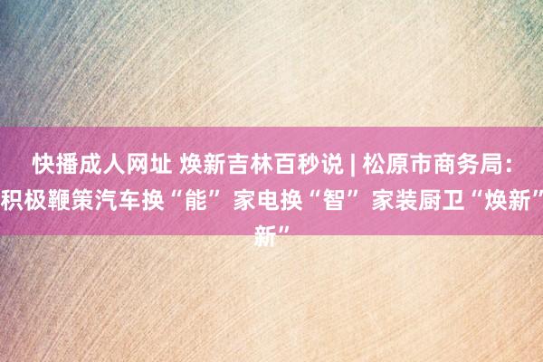 快播成人网址 焕新吉林百秒说 | 松原市商务局：积极鞭策汽车换“能” 家电换“智” 家装厨卫“焕新”