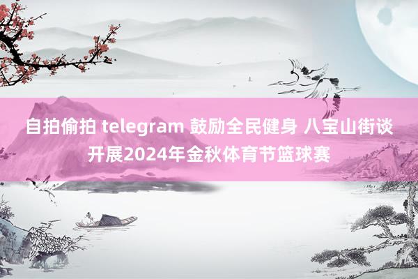 自拍偷拍 telegram 鼓励全民健身 八宝山街谈开展2024年金秋体育节篮球赛
