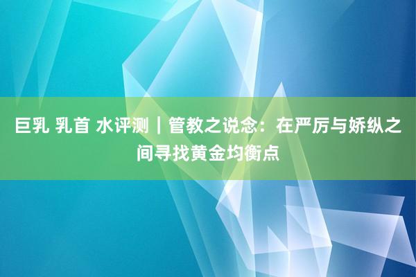 巨乳 乳首 水评测｜管教之说念：在严厉与娇纵之间寻找黄金均衡点