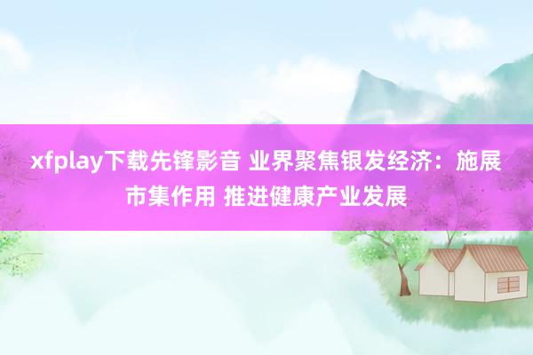 xfplay下载先锋影音 业界聚焦银发经济：施展市集作用 推进健康产业发展