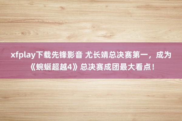 xfplay下载先锋影音 尤长靖总决赛第一，成为《蜿蜒超越4》总决赛成团最大看点！