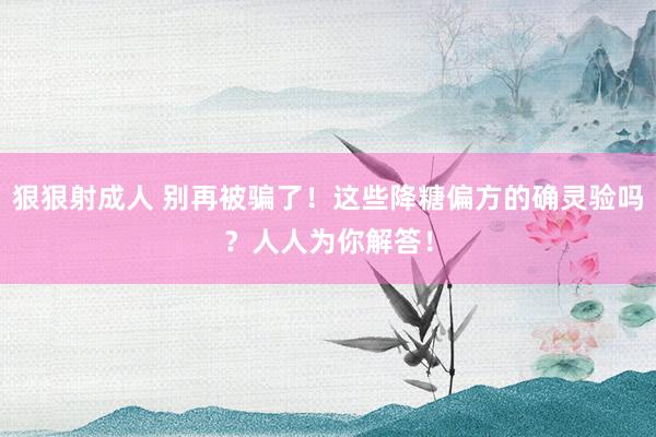 狠狠射成人 别再被骗了！这些降糖偏方的确灵验吗？人人为你解答！