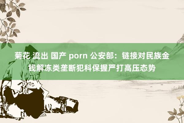 菊花 流出 国产 porn 公安部：链接对民族金钱解冻类垄断犯科保握严打高压态势
