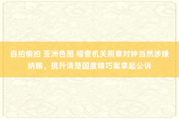 自拍偷拍 亚洲色图 稽查机关照章对钟当然涉嫌纳贿、挑升清楚国度精巧案拿起公诉