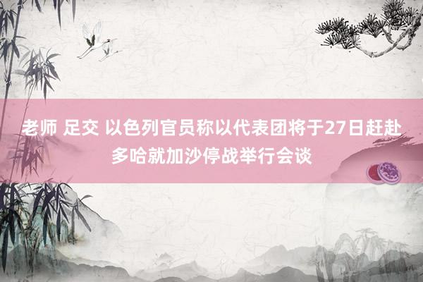 老师 足交 以色列官员称以代表团将于27日赶赴多哈就加沙停战举行会谈