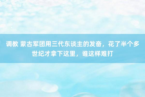 调教 蒙古军团用三代东谈主的发奋，花了半个多世纪才拿下这里，谁这样难打