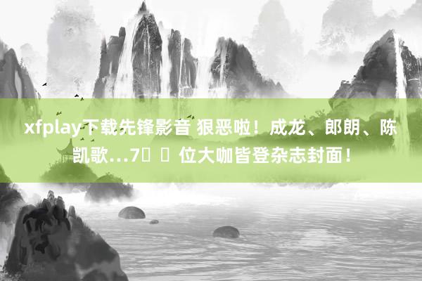 xfplay下载先锋影音 狠恶啦！成龙、郎朗、陈凯歌…7️⃣位大咖皆登杂志封面！