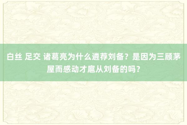 白丝 足交 诸葛亮为什么遴荐刘备？是因为三顾茅屋而感动才扈从刘备的吗？