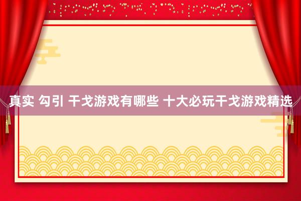 真实 勾引 干戈游戏有哪些 十大必玩干戈游戏精选