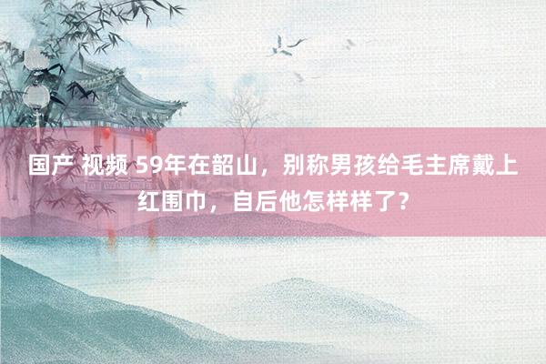 国产 视频 59年在韶山，别称男孩给毛主席戴上红围巾，自后他怎样样了？