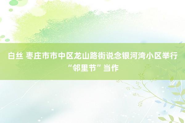 白丝 枣庄市市中区龙山路街说念银河湾小区举行“邻里节”当作