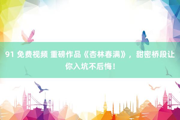 91 免费视频 重磅作品《杏林春满》，甜密桥段让你入坑不后悔！