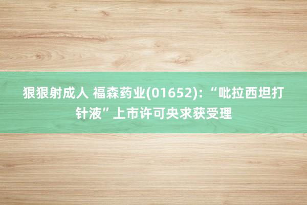 狠狠射成人 福森药业(01652): “吡拉西坦打针液”上市许可央求获受理