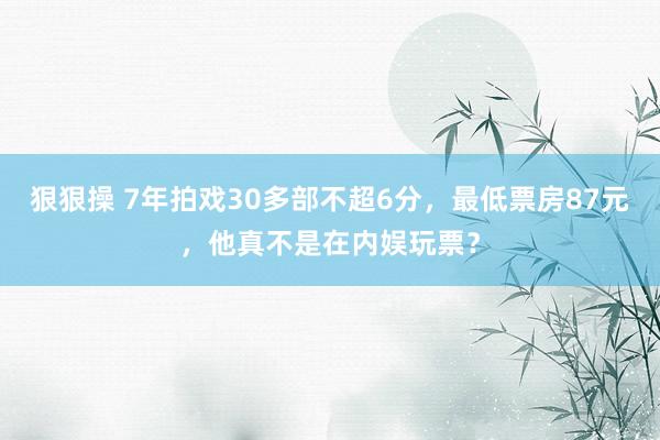 狠狠操 7年拍戏30多部不超6分，最低票房87元，他真不是在内娱玩票？