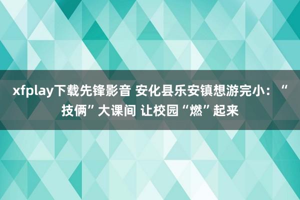 xfplay下载先锋影音 安化县乐安镇想游完小：“技俩”大课间 让校园“燃”起来