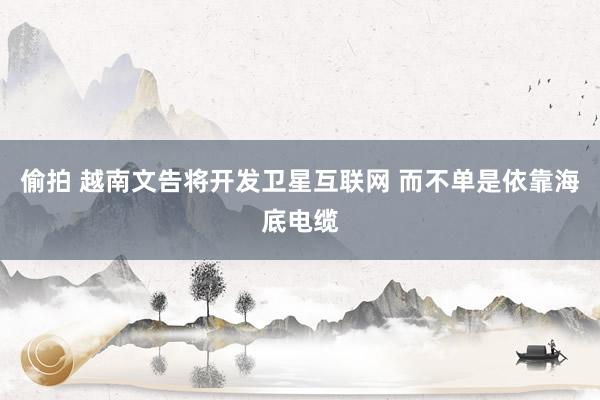 偷拍 越南文告将开发卫星互联网 而不单是依靠海底电缆