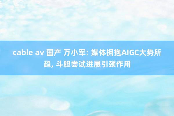 cable av 国产 万小军: 媒体拥抱AIGC大势所趋, 斗胆尝试进展引颈作用