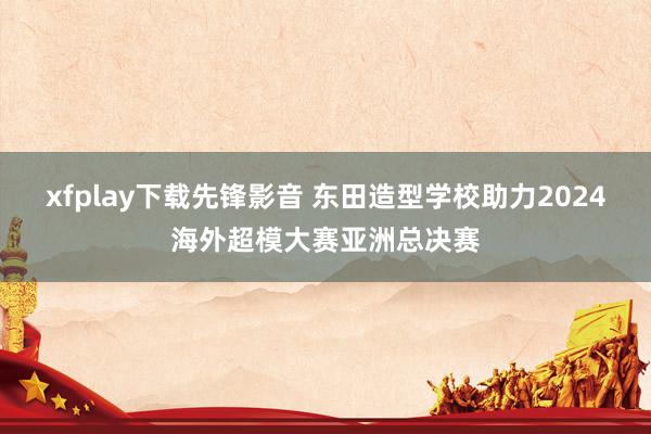 xfplay下载先锋影音 东田造型学校助力2024海外超模大赛亚洲总决赛