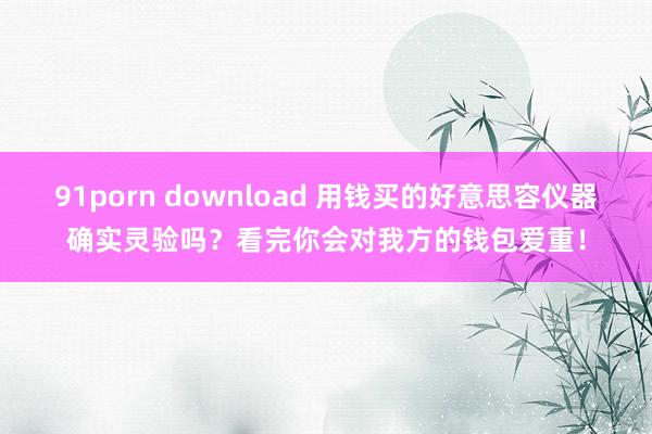 91porn download 用钱买的好意思容仪器确实灵验吗？看完你会对我方的钱包爱重！