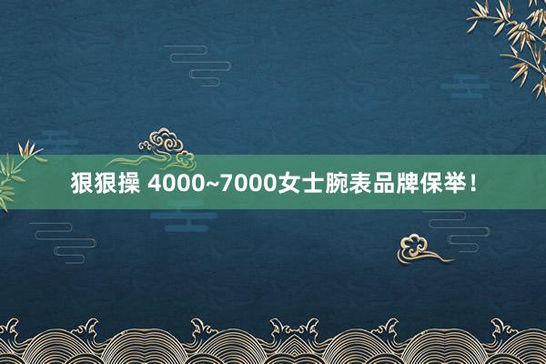 狠狠操 4000~7000女士腕表品牌保举！