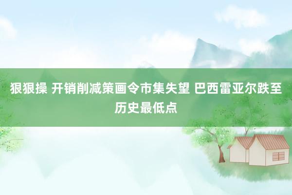 狠狠操 开销削减策画令市集失望 巴西雷亚尔跌至历史最低点