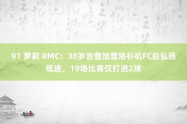 91 萝莉 RMC：38岁吉鲁加盟洛杉矶FC后弘扬低迷，19场比赛仅打进2球